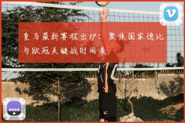 皇马最新赛程出炉：聚焦国家德比与欧冠关键战时间表