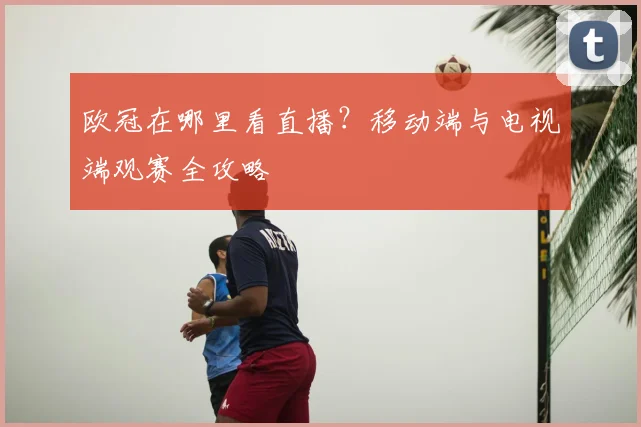 欧冠在哪里看直播?移动端与电视端观赛全攻略