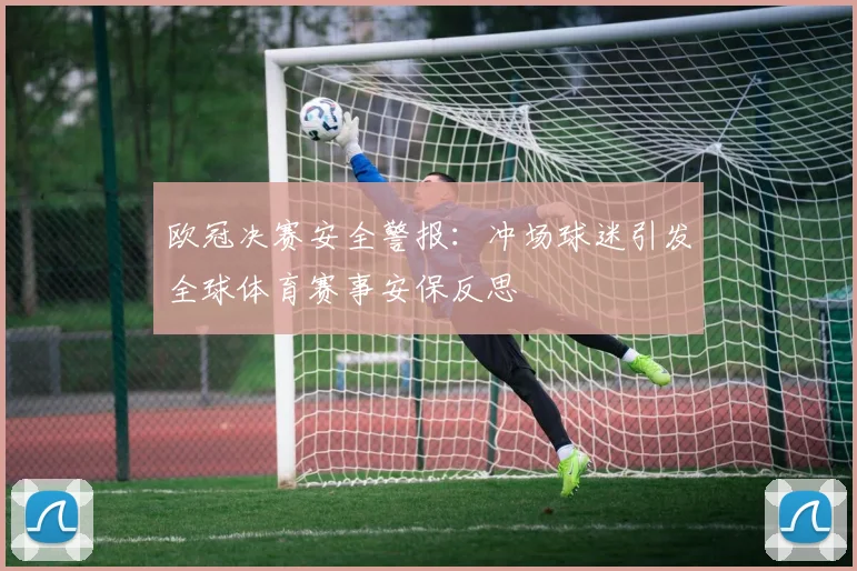 欧冠决赛安全警报:冲场球迷引发全球体育赛事安保反思