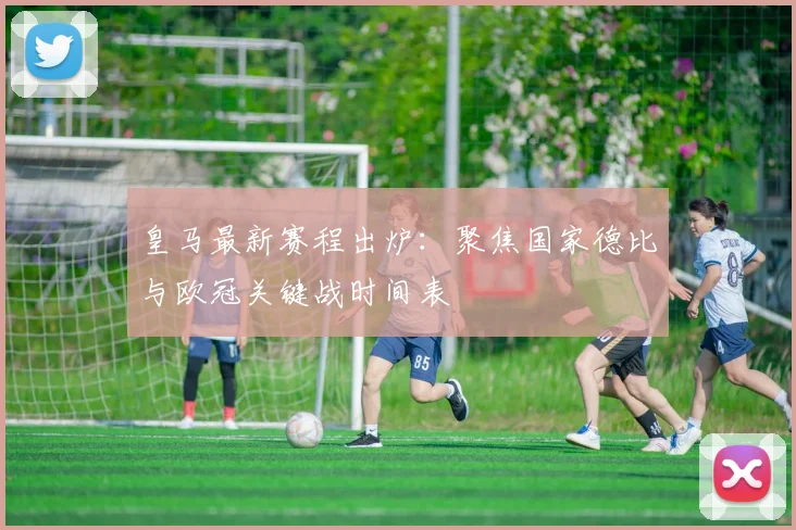 皇马最新赛程出炉：聚焦国家德比与欧冠关键战时间表