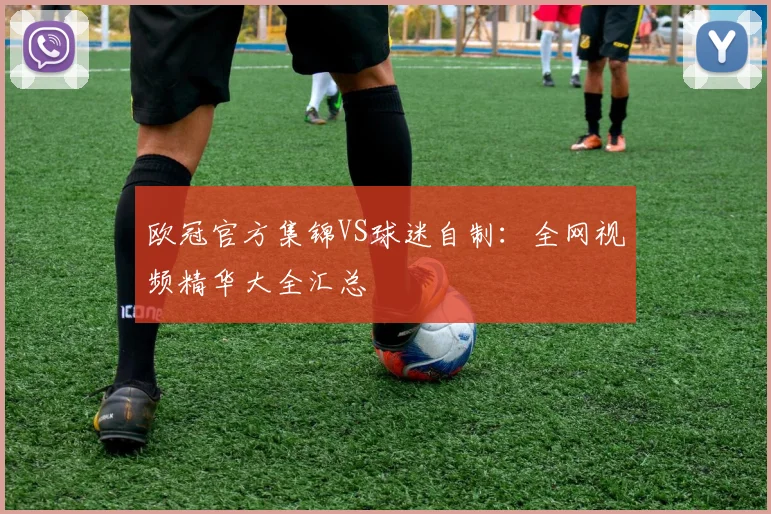 欧冠官方集锦VS球迷自制：全网视频精华大全汇总