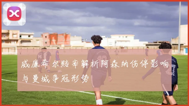 威廉希尔赔率解析阿森纳伤停影响与曼城争冠形势