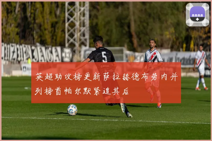 英超助攻榜更新萨拉赫德布劳内并列榜首帕尔默紧追其后